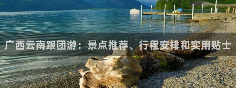 云顶集团7610官方网站|广西云南跟团游：景点推荐、行程安排和实用贴士